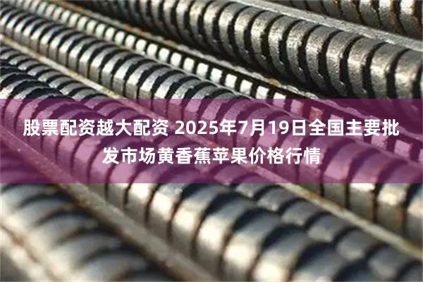 股票配资越大配资 2025年7月19日全国主要批发市场黄香蕉苹果价格行情