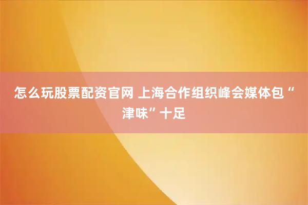 怎么玩股票配资官网 上海合作组织峰会媒体包“津味”十足
