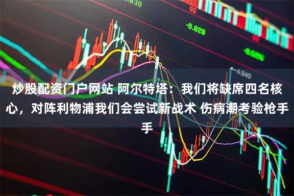 炒股配资门户网站 阿尔特塔：我们将缺席四名核心，对阵利物浦我们会尝试新战术 伤病潮考验枪手