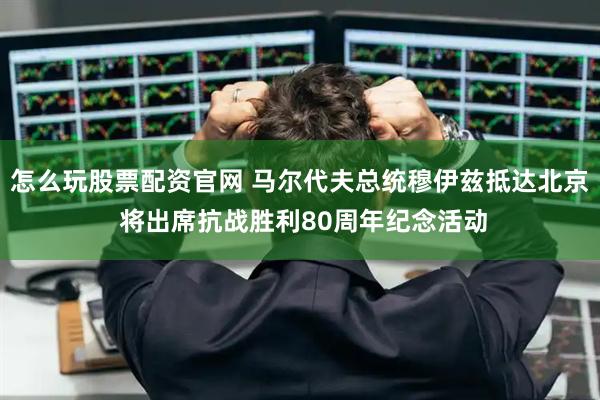 怎么玩股票配资官网 马尔代夫总统穆伊兹抵达北京 将出席抗战胜利80周年纪念活动
