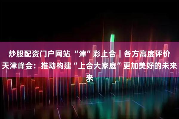 炒股配资门户网站 “津”彩上合|各方高度评价天津峰会:推动构建“上合大家庭”更加美好的未来