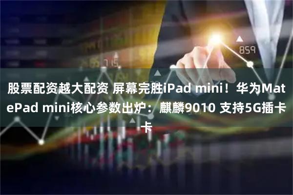股票配资越大配资 屏幕完胜iPad mini！华为MatePad mini核心参数出炉：麒麟9010 支持5G插卡