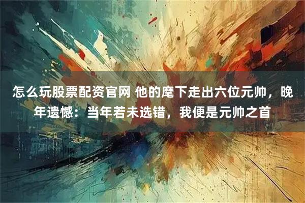 怎么玩股票配资官网 他的麾下走出六位元帅，晚年遗憾：当年若未选错，我便是元帅之首