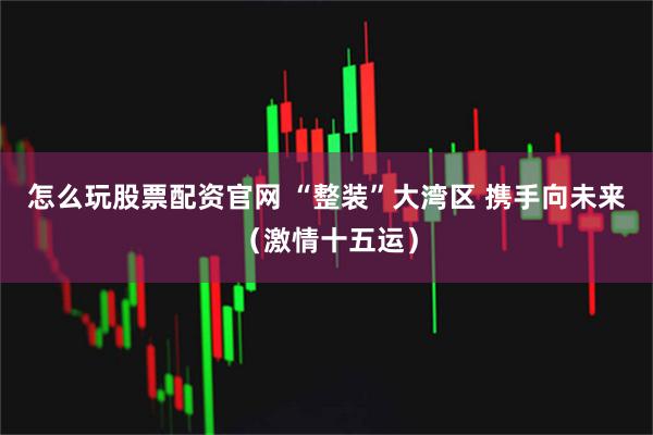 怎么玩股票配资官网 “整装”大湾区 携手向未来（激情十五运）
