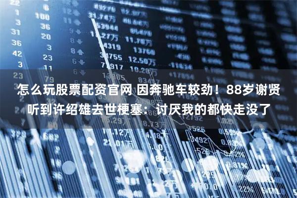 怎么玩股票配资官网 因奔驰车较劲！88岁谢贤听到许绍雄去世梗塞：讨厌我的都快走没了