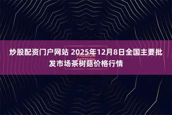 炒股配资门户网站 2025年12月8日全国主要批发市场茶树菇价格行情