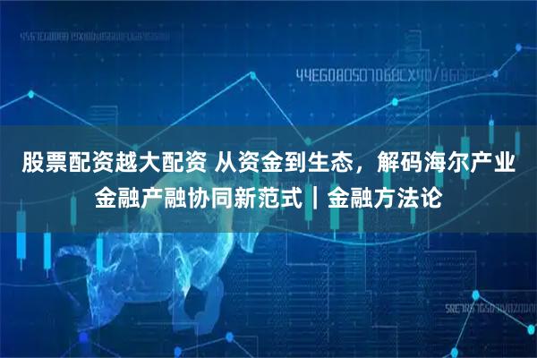 股票配资越大配资 从资金到生态，解码海尔产业金融产融协同新范式｜金融方法论