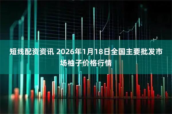 短线配资资讯 2026年1月18日全国主要批发市场柚子价格行情