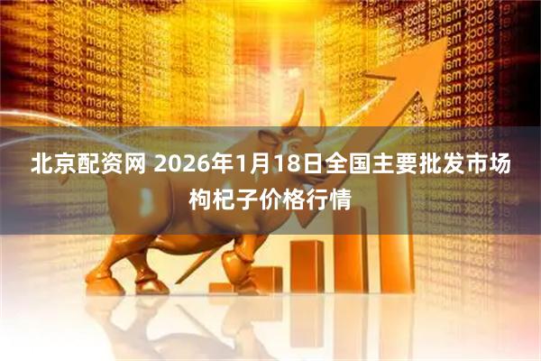 北京配资网 2026年1月18日全国主要批发市场枸杞子价格行情
