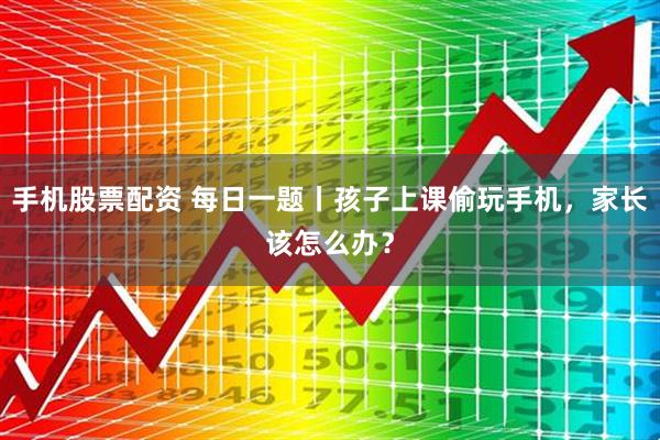 手机股票配资 每日一题丨孩子上课偷玩手机，家长该怎么办？