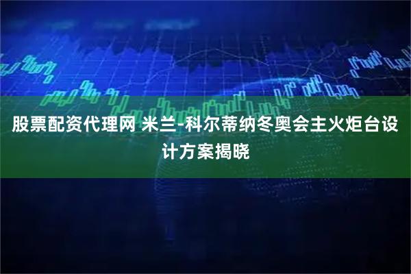 股票配资代理网 米兰-科尔蒂纳冬奥会主火炬台设计方案揭晓