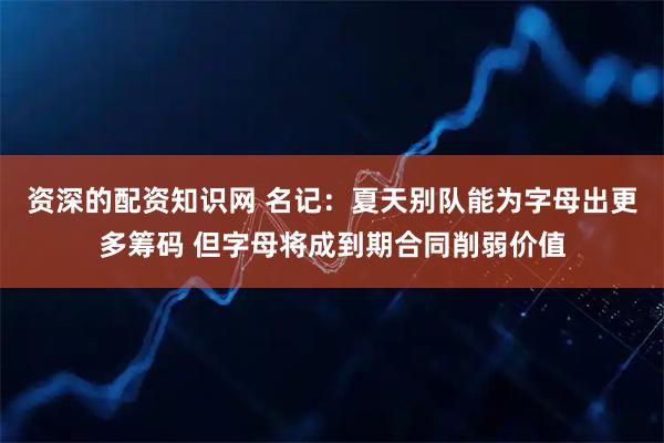 资深的配资知识网 名记：夏天别队能为字母出更多筹码 但字母将成到期合同削弱价值