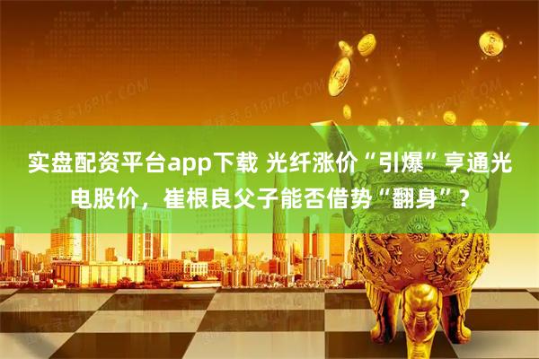 实盘配资平台app下载 光纤涨价“引爆”亨通光电股价，崔根良父子能否借势“翻身”？