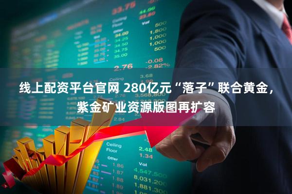 线上配资平台官网 280亿元“落子”联合黄金，紫金矿业资源版图再扩容