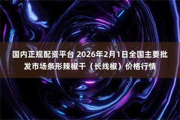 国内正规配资平台 2026年2月1日全国主要批发市场条形辣椒干（长线椒）价格行情