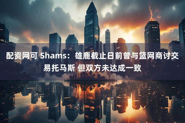 配资网可 Shams：雄鹿截止日前曾与篮网商讨交易托马斯 但双方未达成一致