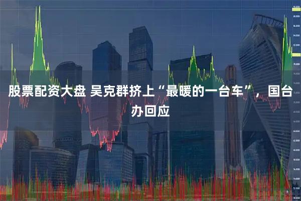 股票配资大盘 吴克群挤上“最暖的一台车”，国台办回应