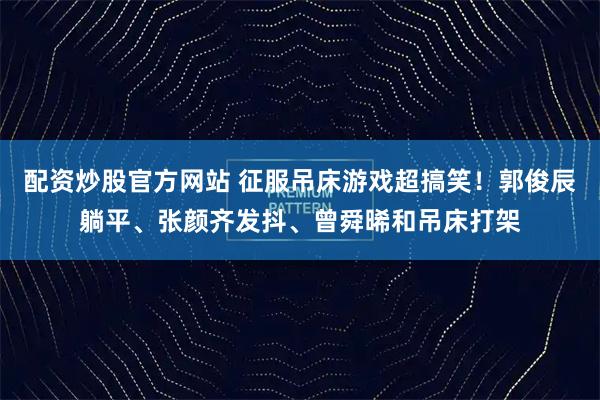 配资炒股官方网站 征服吊床游戏超搞笑！郭俊辰躺平、张颜齐发抖、曾舜晞和吊床打架
