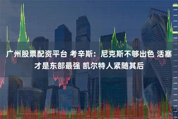 广州股票配资平台 考辛斯：尼克斯不够出色 活塞才是东部最强 凯尔特人紧随其后