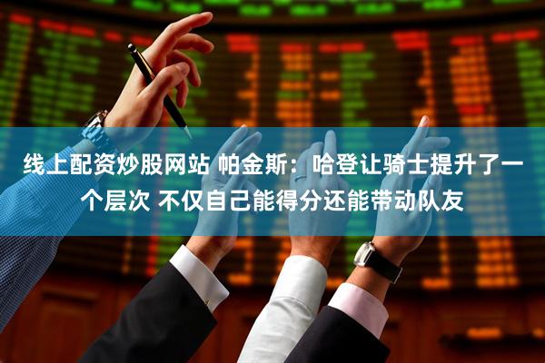 线上配资炒股网站 帕金斯：哈登让骑士提升了一个层次 不仅自己能得分还能带动队友