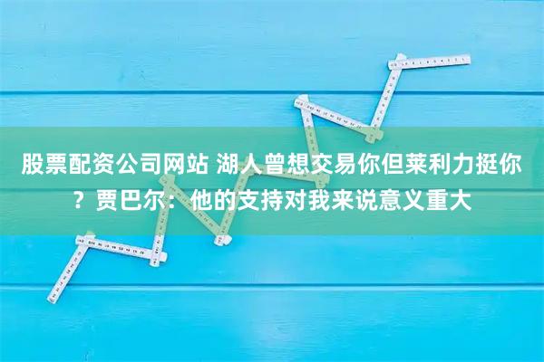 股票配资公司网站 湖人曾想交易你但莱利力挺你？贾巴尔：他的支持对我来说意义重大