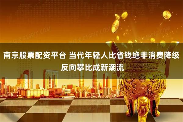 南京股票配资平台 当代年轻人比省钱绝非消费降级 反向攀比成新潮流