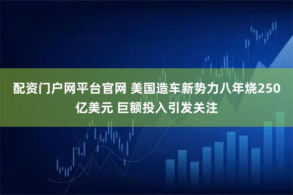 配资门户网平台官网 美国造车新势力八年烧250亿美元 巨额投入引发关注