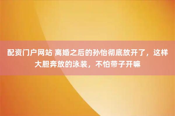 配资门户网站 离婚之后的孙怡彻底放开了，这样大胆奔放的泳装，不怕带子开嘛