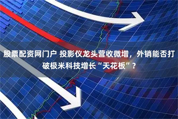 股票配资网门户 投影仪龙头营收微增，外销能否打破极米科技增长“天花板”？