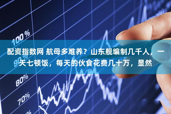 配资指数网 航母多难养？山东舰编制几千人，一天七顿饭，每天的伙食花费几十万，显然