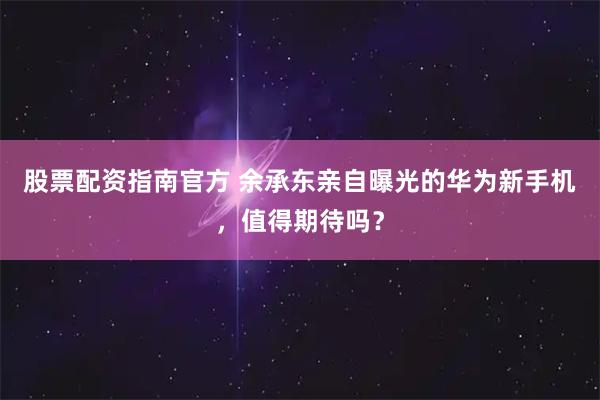 股票配资指南官方 余承东亲自曝光的华为新手机,值得期待吗?