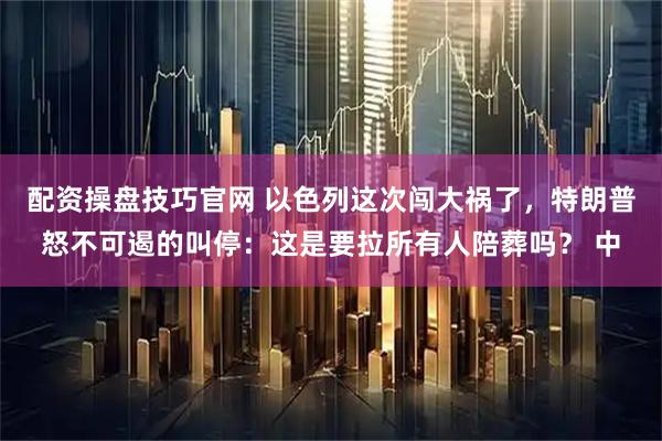 配资操盘技巧官网 以色列这次闯大祸了，特朗普怒不可遏的叫停：这是要拉所有人陪葬吗？ 中