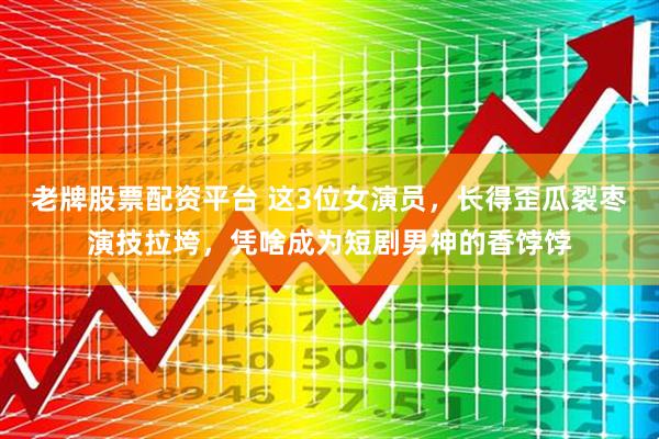 老牌股票配资平台 这3位女演员，长得歪瓜裂枣演技拉垮，凭啥成为短剧男神的香饽饽