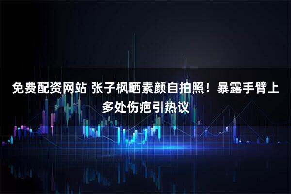 免费配资网站 张子枫晒素颜自拍照！暴露手臂上多处伤疤引热议