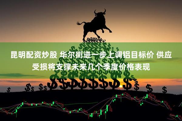 昆明配资炒股 华尔街进一步上调铝目标价 供应受损将支撑未来几个季度价格表现