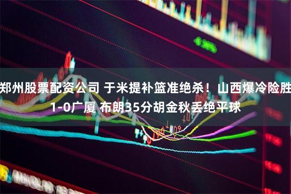 郑州股票配资公司 于米提补篮准绝杀！山西爆冷险胜1-0广厦 布朗35分胡金秋丢绝平球