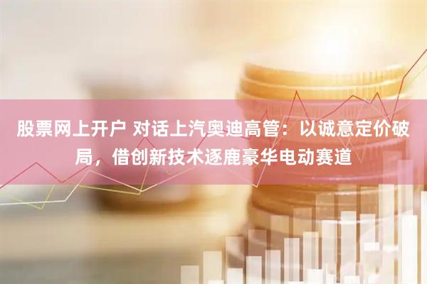 股票网上开户 对话上汽奥迪高管：以诚意定价破局，借创新技术逐鹿豪华电动赛道