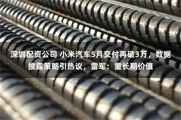 深圳配资公司 小米汽车5月交付再破3万，数据披露策略引热议，雷军：重长期价值