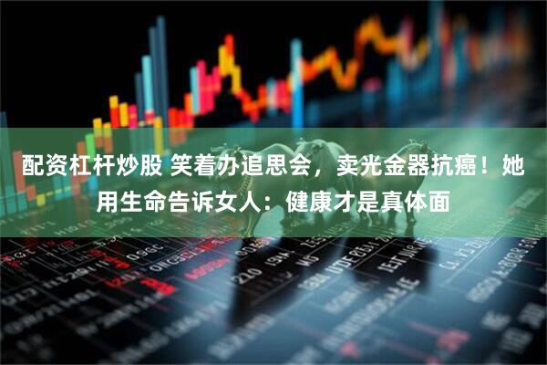配资杠杆炒股 笑着办追思会，卖光金器抗癌！她用生命告诉女人：健康才是真体面