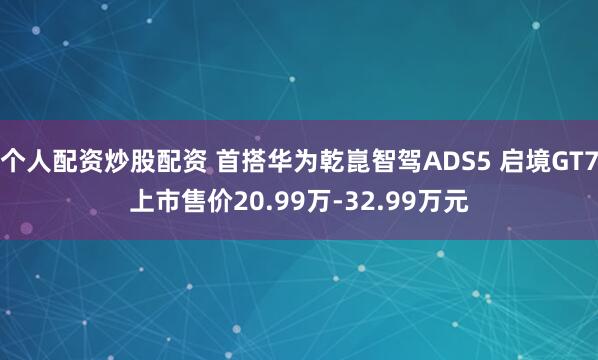 个人配资炒股配资 首搭华为乾崑智驾ADS5 启境GT7上市售价20.99万-32.99万元