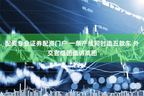 配资专业证券配资门户 一条产线同时造五款车 外交官组团造访岚图