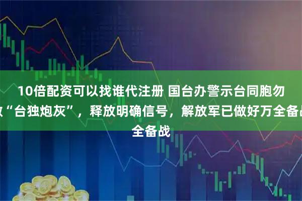 10倍配资可以找谁代注册 国台办警示台同胞勿做“台独炮灰”，释放明确信号，解放军已做好万全备战