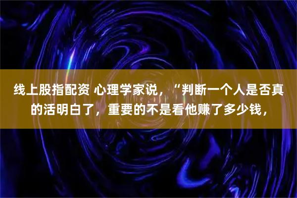 线上股指配资 心理学家说，“判断一个人是否真的活明白了，重要的不是看他赚了多少钱，