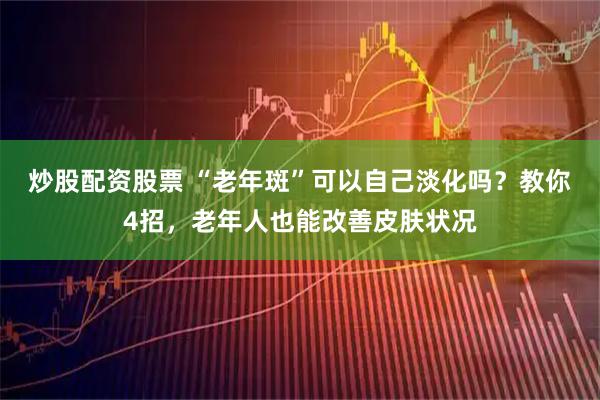 炒股配资股票 “老年斑”可以自己淡化吗？教你4招，老年人也能改善皮肤状况
