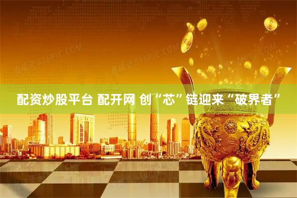 配资炒股平台 配开网 创“芯”链迎来“破界者”
