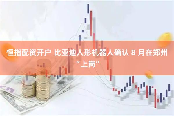 恒指配资开户 比亚迪人形机器人确认 8 月在郑州“上岗”