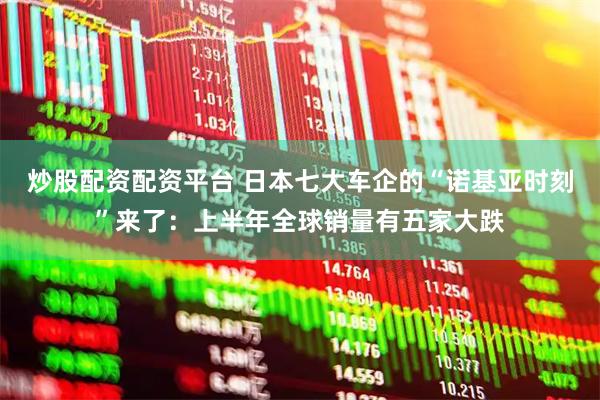 炒股配资配资平台 日本七大车企的“诺基亚时刻”来了：上半年全球销量有五家大跌