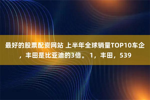 最好的股票配资网站 上半年全球销量TOP10车企，丰田是比亚迪的3倍。 1，丰田，539