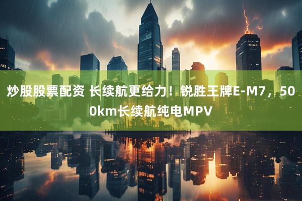 炒股股票配资 长续航更给力！锐胜王牌E-M7，500km长续航纯电MPV