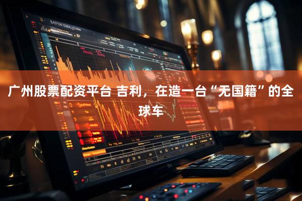 广州股票配资平台 吉利，在造一台“无国籍”的全球车